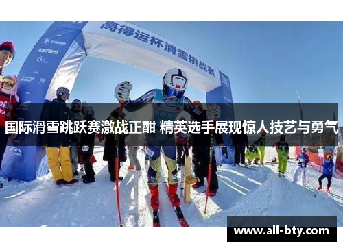 国际滑雪跳跃赛激战正酣 精英选手展现惊人技艺与勇气