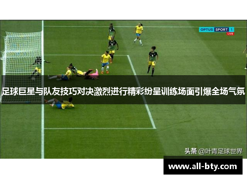 足球巨星与队友技巧对决激烈进行精彩纷呈训练场面引爆全场气氛