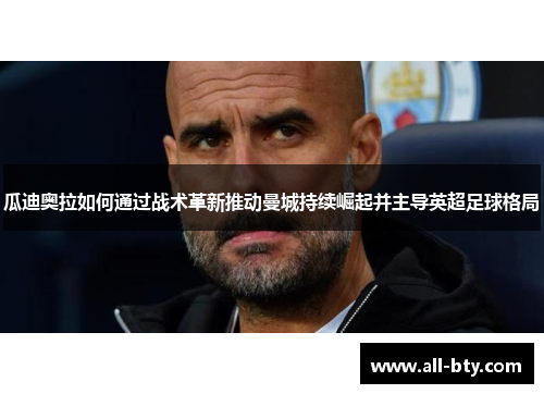 瓜迪奥拉如何通过战术革新推动曼城持续崛起并主导英超足球格局