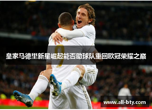 皇家马德里新星崛起能否助球队重回欧冠荣耀之巅 皇家马德里新星崛起能否助球队重回欧冠荣耀之巅