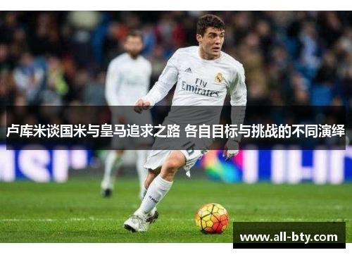 卢库米谈国米与皇马追求之路 各自目标与挑战的不同演绎